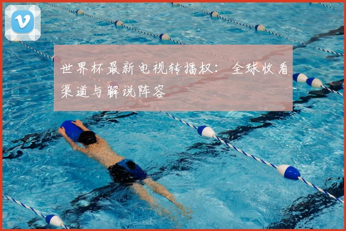 世界杯最新电视转播权:全球收看渠道与解说阵容
