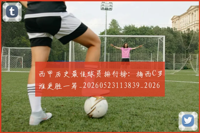 西甲历史最佳球员排行榜:梅西C罗谁更胜一筹_20260523113839_20260703181848
