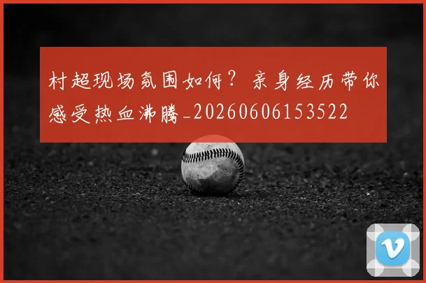 村超现场氛围如何?亲身经历带你感受热血沸腾_20260606153522