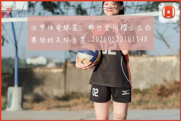 法甲传奇球星:那些曾闪耀法兰西赛场的足球巨星_20260522161148