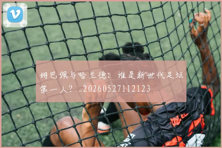 姆巴佩与哈兰德:谁是新世代足坛第一人?_20260527112123