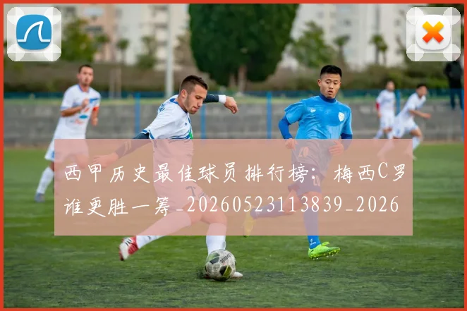 西甲历史最佳球员排行榜:梅西C罗谁更胜一筹_20260523113839_20260703181848