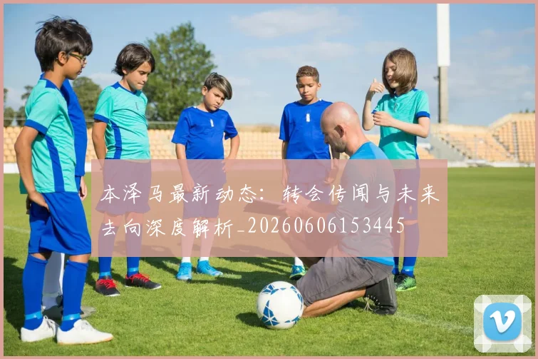 本泽马最新动态：转会传闻与未来去向深度解析_20260606153445