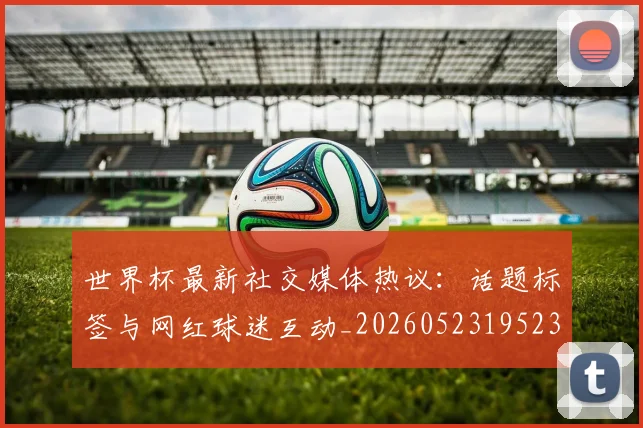 世界杯最新社交媒体热议：话题标签与网红球迷互动_20260523195232