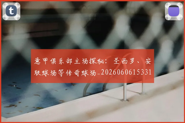 意甲俱乐部主场探秘:圣西罗、安联球场等传奇球场_20260606153319